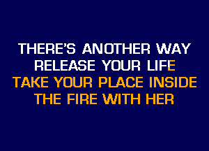 THERE'S ANOTHER WAY
RELEASE YOUR LIFE
TAKE YOUR PLACE INSIDE
THE FIRE WITH HER