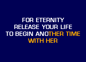 FOR ETERNITY
RELEASE YOUR LIFE
TU BEGIN ANOTHER TIME
WITH HER