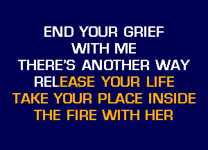 END YOUR GRIEF
WITH ME
THERE'S ANOTHER WAY
RELEASE YOUR LIFE
TAKE YOUR PLACE INSIDE
THE FIRE WITH HER