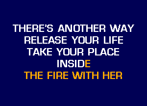 THERE'S ANOTHER WAY
RELEASE YOUR LIFE
TAKE YOUR PLACE

INSIDE
THE FIRE WITH HER