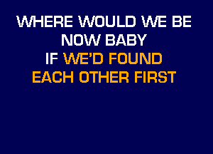 WHERE WOULD WE BE
NOW BABY
IF WE'D FOUND
EACH OTHER FIRST