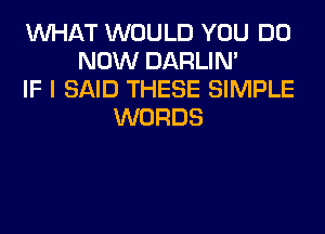 WHAT WOULD YOU DO
NOW DARLIN'
IF I SAID THESE SIMPLE
WORDS