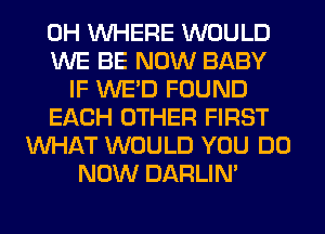 0H WHERE WOULD
WE BE NOW BABY
IF WE'D FOUND
EACH OTHER FIRST
WHAT WOULD YOU DO
NOW DARLIN'