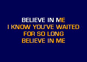 BELIEVE IN ME

I KNOW YOU'VE WAITED
FOR SO LONG
BELIEVE IN ME