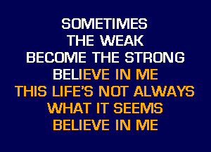 SOMETIMES
THE WEAK
BECOME THE STRONG
BELIEVE IN ME
THIS LIFE'S NOT ALWAYS
WHAT IT SEEMS
BELIEVE IN ME