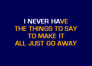 I NEVER HAVE
THE THINGS TO SAY

TO MAKE IT
ALL JUST GO AWAY