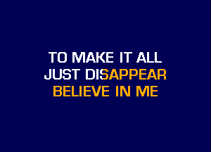 TO MAKE IT ALL
JUST DISAPPEAR

BELIEVE IN ME