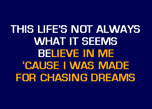 THIS LIFE'S NOT ALWAYS
WHAT IT SEEMS
BELIEVE IN ME
'CAUSE I WAS MADE
FOR CHASING DREAMS