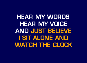 HEAR MY WORDS
HEAR MY VOICE
AND JUST BELIEVE
I SIT ALONE AND
WATCH THE CLOCK

g