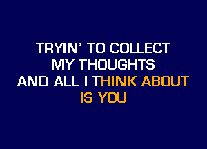 TRYIN' TO COLLECT
MY THOUGHTS

AND ALL I THINK ABOUT
IS YOU