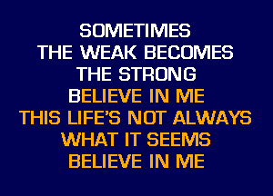 SOMETIMES
THE WEAK BECOMES
THE STRONG
BELIEVE IN ME
THIS LIFE'S NOT ALWAYS
WHAT IT SEEMS
BELIEVE IN ME