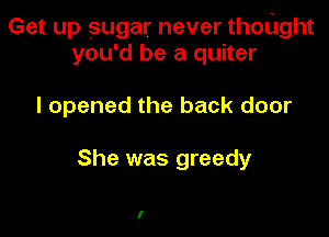 Get up sugar never thoUght
you'd be a quiter

I opened the back door

She was greedy

I