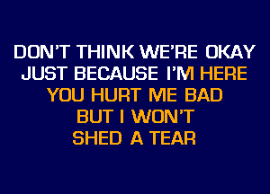 DON'T THINK WE'RE OKAY
JUST BECAUSE I'M HERE
YOU HURT ME BAD
BUT I WON'T
SHED A TEAR