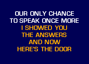 OUR ONLY CHANCE
TO SPEAK ONCE MORE
I SHOWED YOU
THE ANSWERS
AND NOW
HERE'S THE DOOR