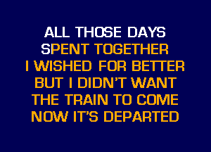 ALL THOSE DAYS
SPENT TOGETHER
l WISHED FOR BETTER
BUT I DIDN'T WANT
THE TRAIN TO COME
NOW IT'S DEPARTED