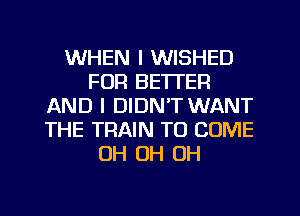 WHEN I WISHED
FOR BETTER
AND I DIDN'T WANT
THE TRAIN TO COME
OH OH OH