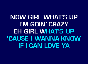 NOW GIRL WHATS UP
I'M GOIN' CRAZY
EH GIRL WHATS UP
'CAUSE I WANNA KNOW
IF I CAN LOVE YA