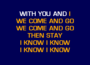 WITH YOU AND I
WE COME AND GO
WE COME AND GO

THEN STAY
I KNOW I KNOW
I KNOW I KNOW

g