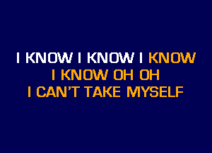 l KNDWI KNOWI KNOW
I KNOW OH OH

I CAN'T TAKE MYSELF