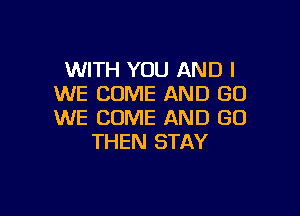 WITH YOU AND I
WE COME AND GO

WE COME AND GO
THEN STAY