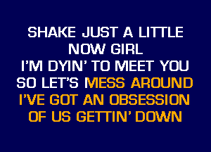 SHAKE JUST A LITTLE
NOW GIRL
I'M DYIN' TO MEET YOU
SO LET'S MESS AROUND
I'VE GOT AN OBSESSION
OF US GE'ITIN' DOWN