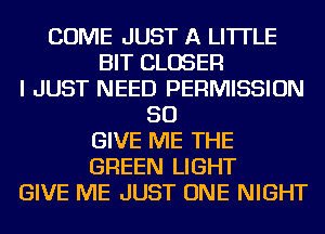 COME JUST A LITTLE
BIT CLOSER
I JUST NEED PERMISSION
SO
GIVE ME THE
GREEN LIGHT
GIVE ME JUST ONE NIGHT