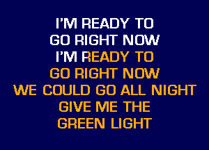 I'M READY TO
GO RIGHT NOW
I'M READY TO
GO RIGHT NOW
WE COULD GO ALL NIGHT
GIVE ME THE
GREEN LIGHT