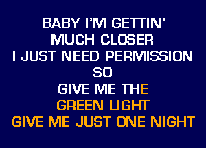 BABY I'M GE'ITIN'
MUCH CLOSER
I JUST NEED PERMISSION
SO
GIVE ME THE
GREEN LIGHT
GIVE ME JUST ONE NIGHT