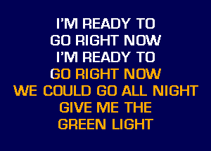 I'M READY TO
GO RIGHT NOW
I'M READY TO
GO RIGHT NOW
WE COULD GO ALL NIGHT
GIVE ME THE
GREEN LIGHT