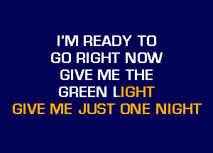 I'M READY TO
GO RIGHT NOW
GIVE ME THE
GREEN LIGHT
GIVE ME JUST ONE NIGHT