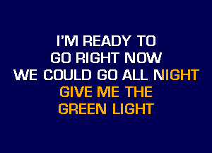 I'M READY TO
GO RIGHT NOW
WE COULD GO ALL NIGHT
GIVE ME THE
GREEN LIGHT