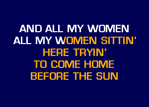 AND ALL MY WOMEN
ALL MY WOMEN SI'ITIN'
HERE TRYIN'

TO COME HOME
BEFORE THE SUN