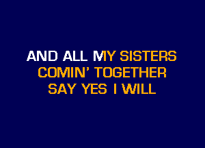 AND ALL MY SISTERS
CDMIN' TOGETHER

SAY YES I WILL