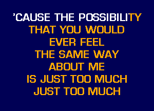 'CAUSE THE POSSIBILITY
THAT YOU WOULD
EVER FEEL
THE SAME WAY
ABOUT ME
IS JUST TOO MUCH
JUST TOO MUCH