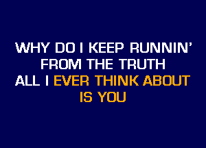 WHY DO I KEEP RUNNIN'
FROM THE TRUTH
ALL I EVER THINK ABOUT
IS YOU