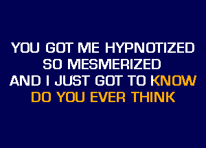 YOU GOT ME HYPNOTIZED
SO MESMERIZED
AND I JUST GOT TO KNOW
DO YOU EVER THINK