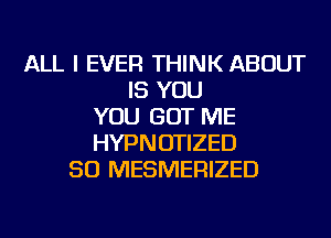 ALL I EVER THINK ABOUT
IS YOU
YOU GOT ME
HYPNOTIZED
SO MESMERIZED