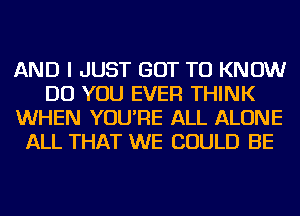 AND I JUST GOT TO KNOW
DO YOU EVER THINK
WHEN YOU'RE ALL ALONE
ALL THAT WE COULD BE