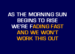 AS THE MORNING SUN
BEGINS TO RISE
WE'RE FADING FAST
AND WE WON'T
WORK THIS OUT

g