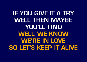 IF YOU GIVE IT A TRY
WELL THEN MAYBE
YOU'LL FIND
WELL WE KNOW
WE'RE IN LOVE
50 LET'S KEEP IT ALIVE