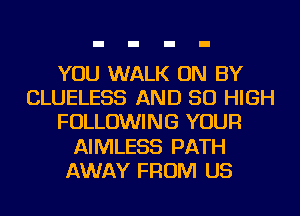 YOU WALK ON BY
CLUELESS AND 50 HIGH
FOLLOWING YOUR
AIMLESS PATH
AWAY FROM US