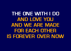 THE ONE WITH I DO
AND LOVE YOU
AND WE ARE MADE
FOR EACH OTHER
IS FOREVER OVER NOW