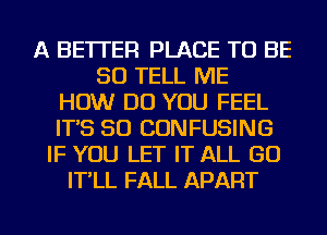 A BETTER PLACE TO BE
SO TELL ME
HOW DO YOU FEEL
IT'S SO CONFUSING
IF YOU LET IT ALL GO
IT'LL FALL APART