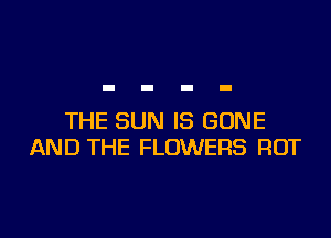 THE SUN IS GONE
AND THE FLOWERS ROT