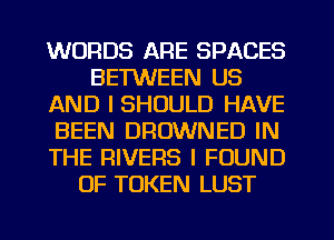 WORDS ARE SPACES
BETWEEN US
AND I SHOULD HAVE
BEEN DROWNED IN
THE RIVERS I FOUND
0F TOKEN LUST