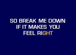 SO BREAK ME DOWN
IF IT MAKES YOU

FEEL RIGHT