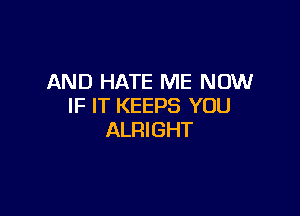 AND HATE ME NOW
IF IT KEEPS YOU

ALRIGHT
