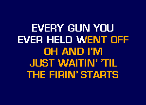 EVERY GUN YOU
EVER HELD WENT OFF
OH AND I'M
JUST WAITIN' 'TIL
THE FIRIN' STARTS