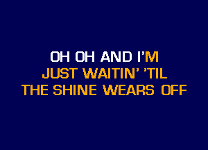 OH OH AND I'M
JUST WAITIN' 'TIL

THE SHINE WEARS OFF