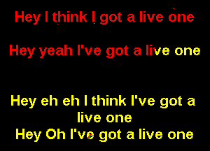 Hey I think I got a live (me

Hey yeah I've got a live one

Hey eh eh I think I've got a
live one
Hey Oh I've got a live one